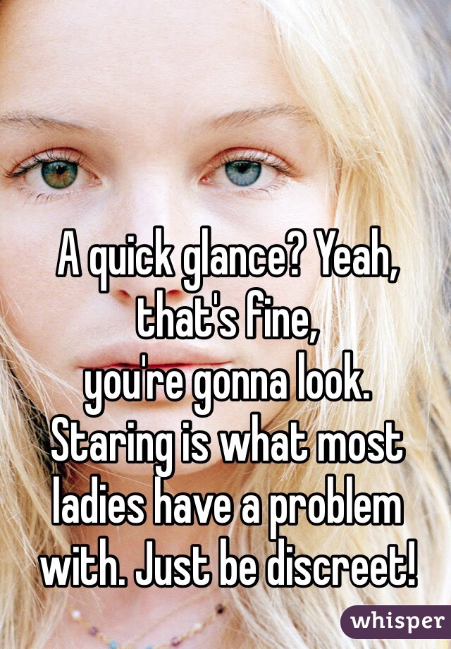 A quick glance? Yeah, that's fine, 
you're gonna look. 
Staring is what most ladies have a problem with. Just be discreet! 