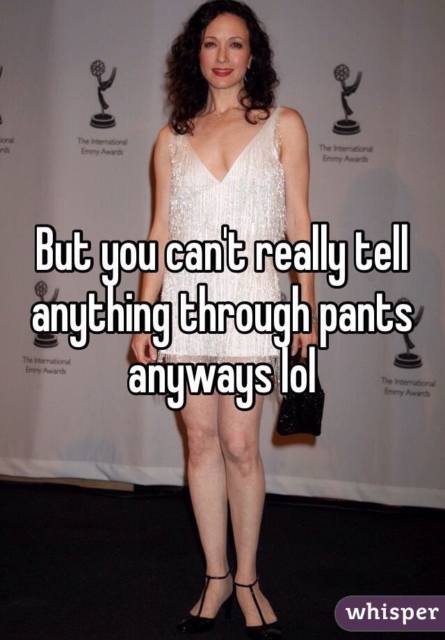 But you can't really tell anything through pants anyways lol 