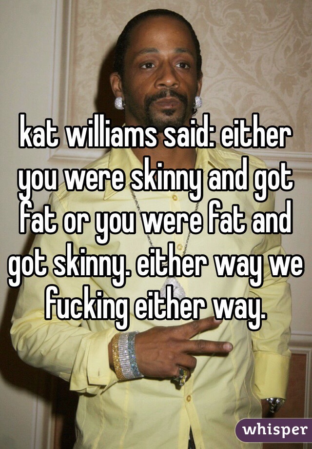 kat williams said: either you were skinny and got fat or you were fat and got skinny. either way we fucking either way. 