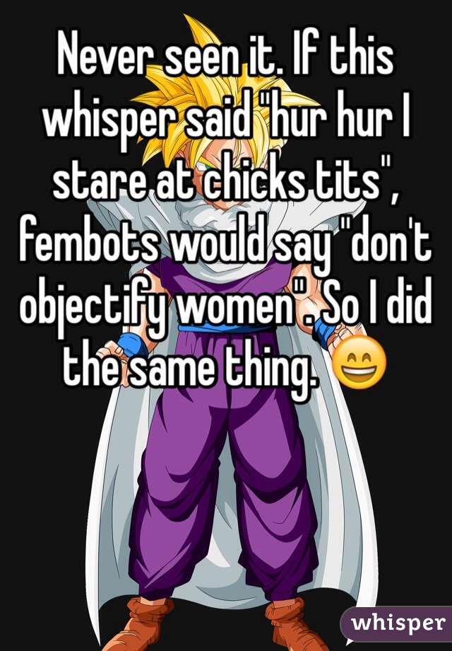 Never seen it. If this whisper said "hur hur I stare at chicks tits", fembots would say "don't objectify women". So I did the same thing. 😄