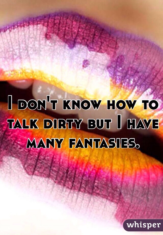 I don't know how to talk dirty but I have many fantasies.