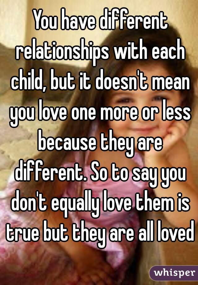  You have different relationships with each child, but it doesn't mean you love one more or less because they are different. So to say you don't equally love them is true but they are all loved