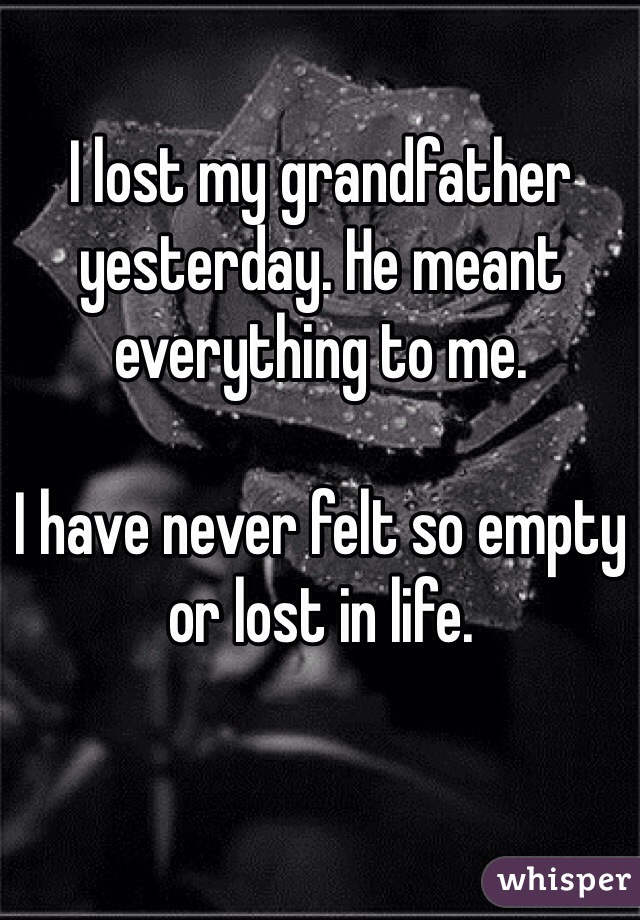 I lost my grandfather yesterday. He meant everything to me.

I have never felt so empty or lost in life. 
