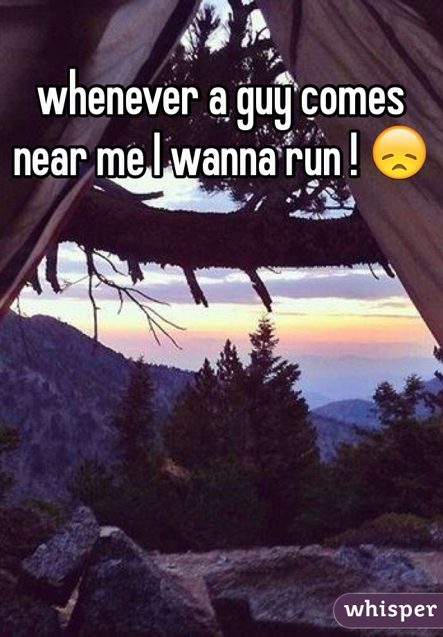 whenever a guy comes near me I wanna run ! 😞