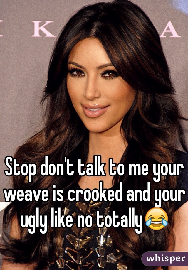 Stop don't talk to me your weave is crooked and your ugly like no totally😂