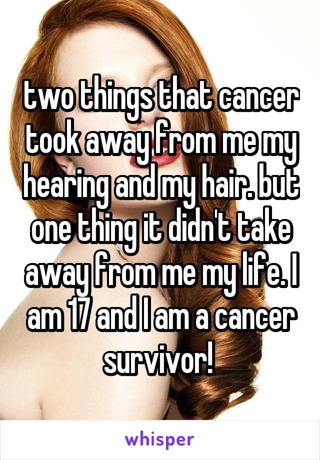 two things that cancer took away from me my hearing and my hair. but one thing it didn't take away from me my life. I am 17 and I am a cancer survivor! 