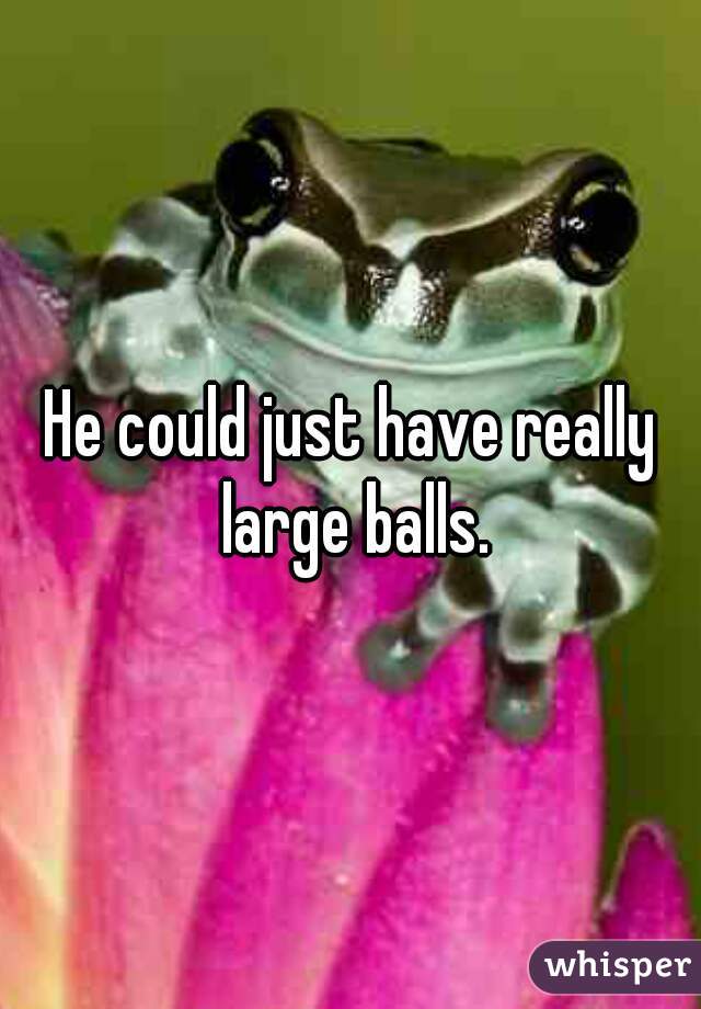 He could just have really large balls.