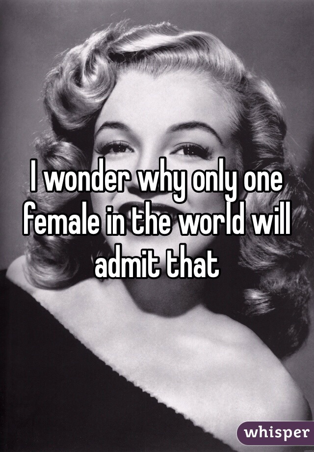 I wonder why only one female in the world will admit that