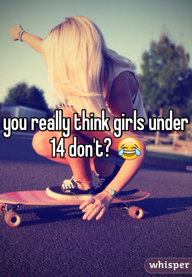 you really think girls under 14 don't? 😂