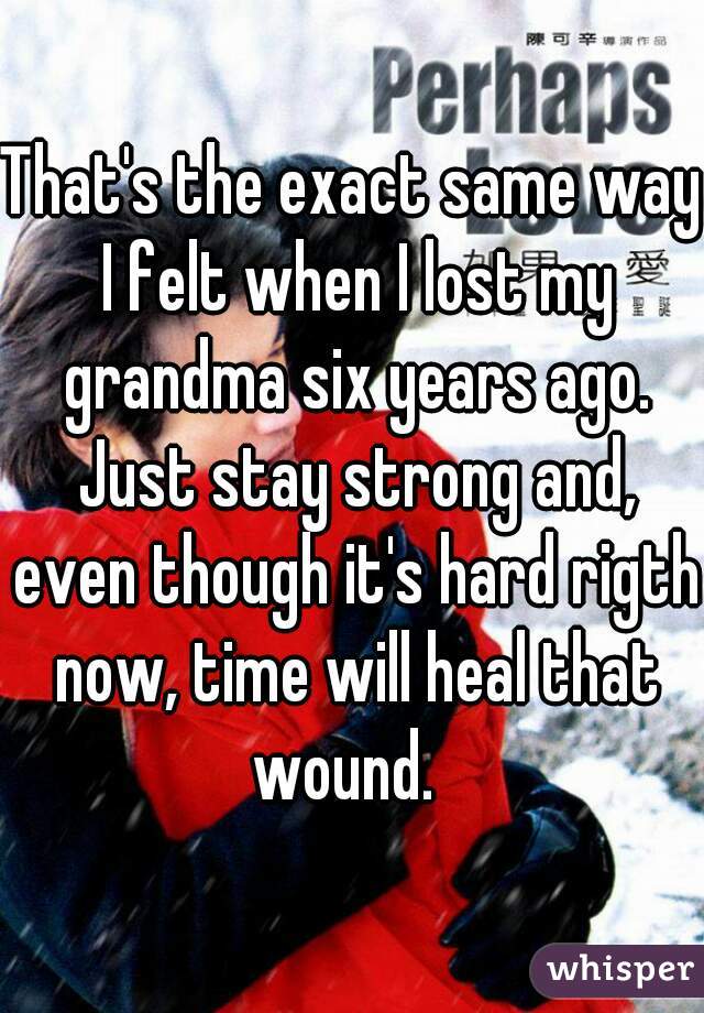 That's the exact same way I felt when I lost my grandma six years ago. Just stay strong and, even though it's hard rigth now, time will heal that wound.  