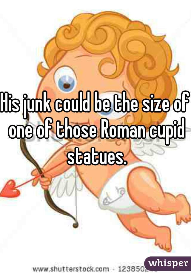 His junk could be the size of one of those Roman cupid statues.