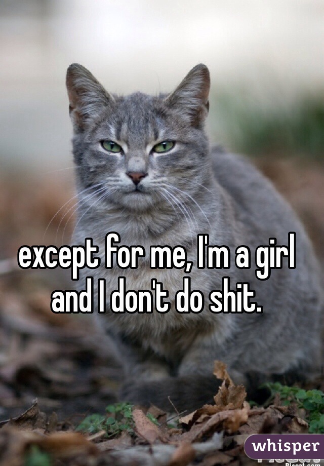except for me, I'm a girl and I don't do shit.