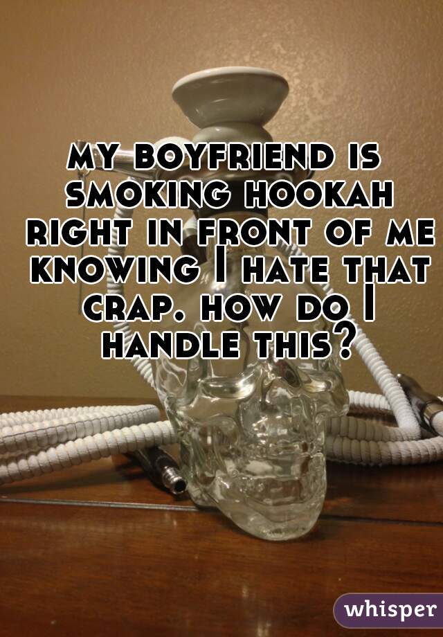 my boyfriend is smoking hookah right in front of me knowing I hate that crap. how do I handle this?