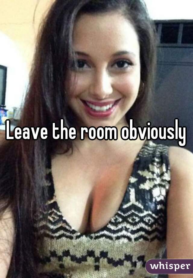 Leave the room obviously