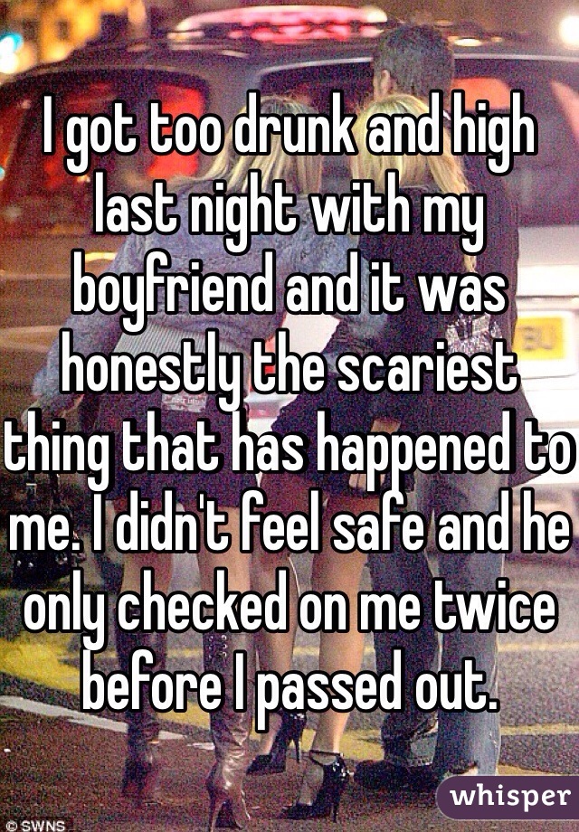 I got too drunk and high last night with my boyfriend and it was honestly the scariest thing that has happened to me. I didn't feel safe and he only checked on me twice before I passed out.