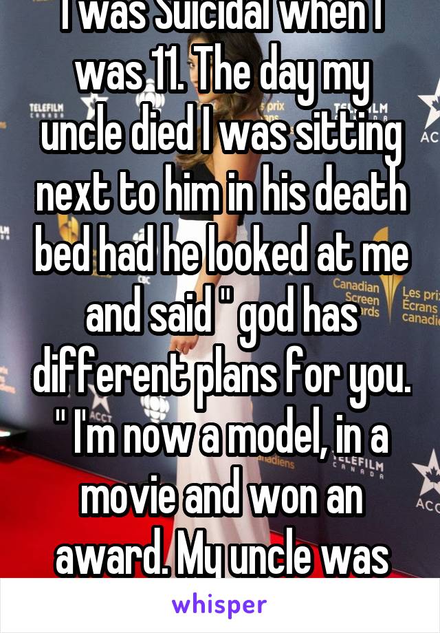 I was Suicidal when I was 11. The day my uncle died I was sitting next to him in his death bed had he looked at me and said " god has different plans for you. " I'm now a model, in a movie and won an award. My uncle was right.