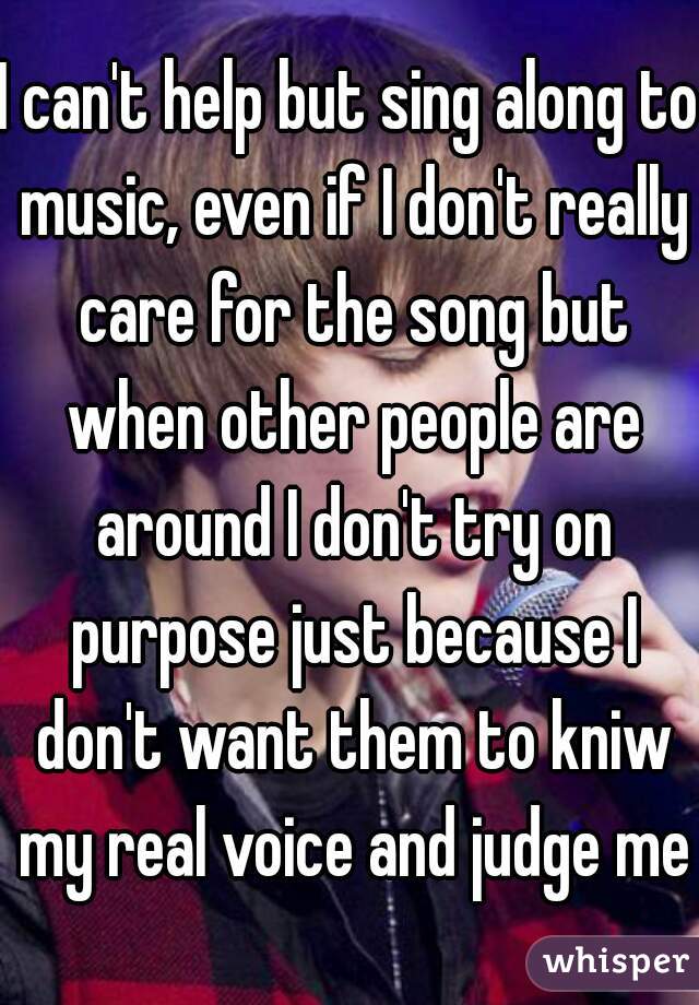 I can't help but sing along to music, even if I don't really care for the song but when other people are around I don't try on purpose just because I don't want them to kniw my real voice and judge me