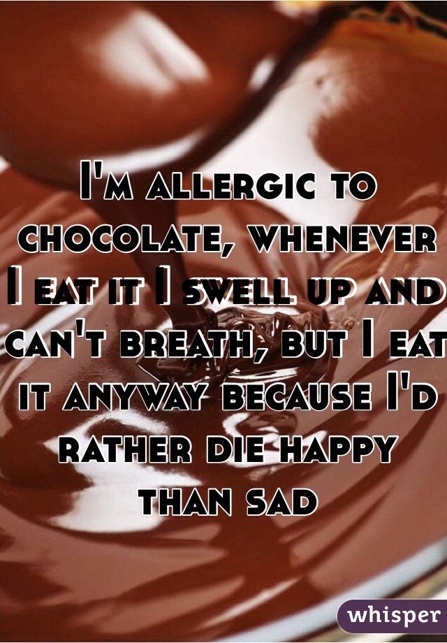 I'm allergic to chocolate, whenever I eat it I swell up and can't breath, but I eat it anyway because I'd rather die happy than sad 