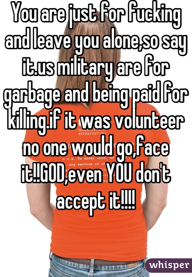 You are just for fucking and leave you alone,so say it.us military are for garbage and being paid for killing.if it was volunteer no one would go,face it!!GOD,even YOU don't accept it!!!!