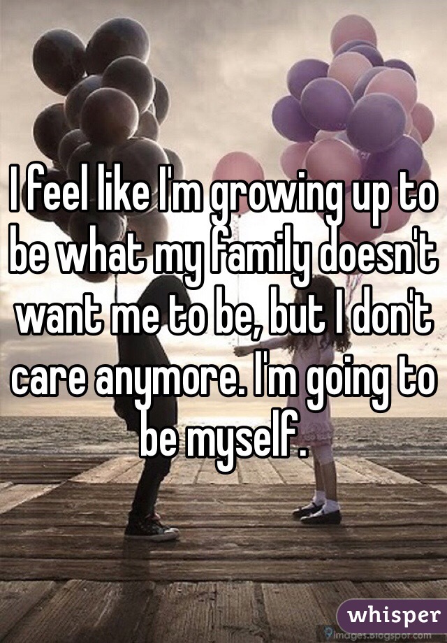 I feel like I'm growing up to be what my family doesn't want me to be, but I don't care anymore. I'm going to be myself.