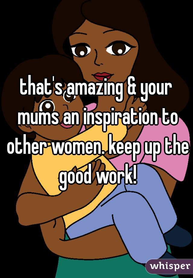 that's amazing & your mums an inspiration to other women. keep up the good work!