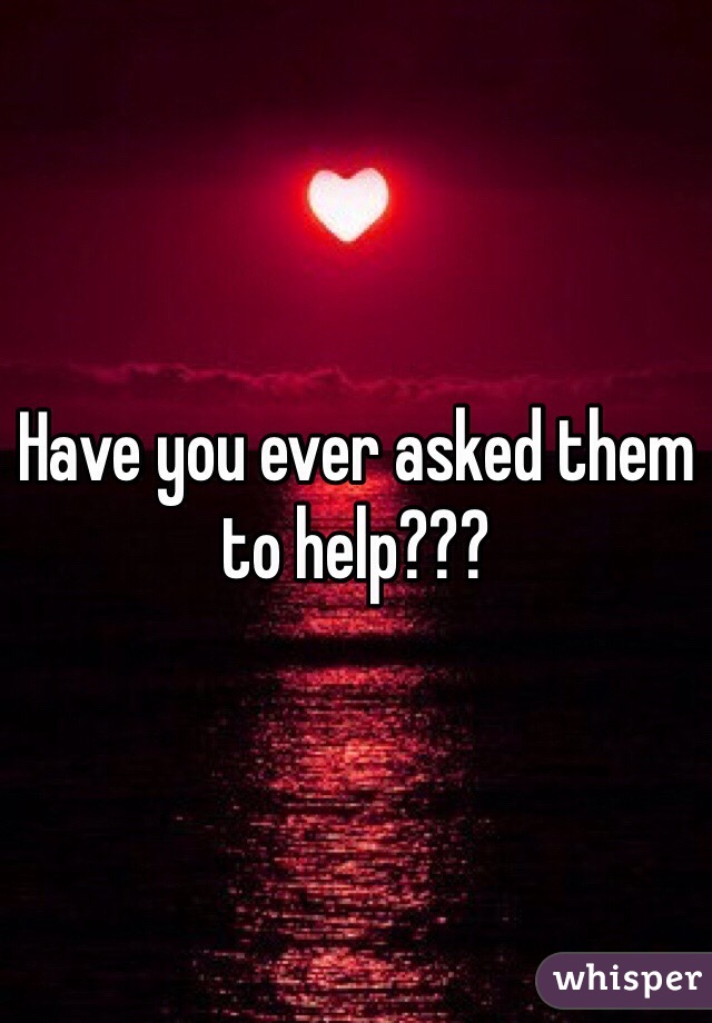 Have you ever asked them
to help??? 