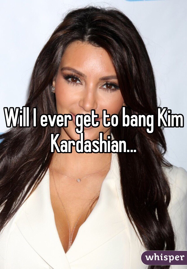 Will I ever get to bang Kim Kardashian...  