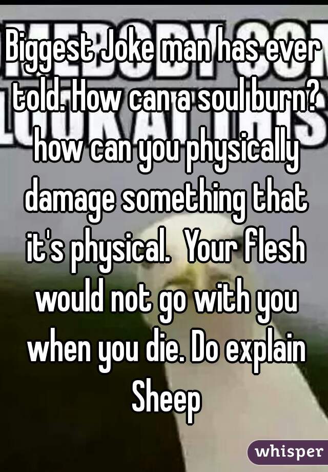 Biggest Joke man has ever told. How can a soul burn? how can you physically damage something that it's physical.  Your flesh would not go with you when you die. Do explain Sheep