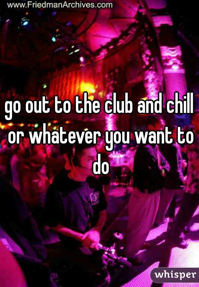go out to the club and chill or whatever you want to do