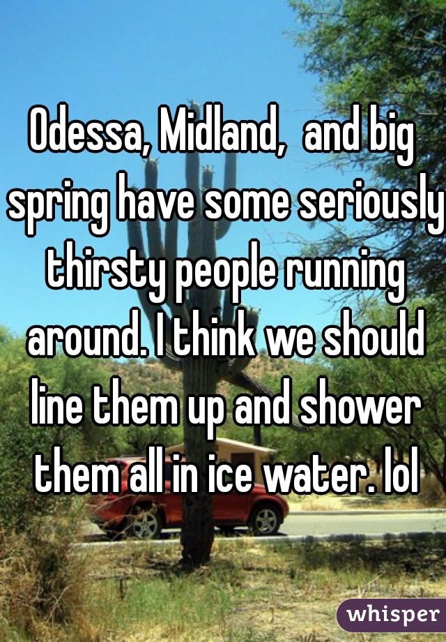 Odessa, Midland,  and big spring have some seriously thirsty people running around. I think we should line them up and shower them all in ice water. lol