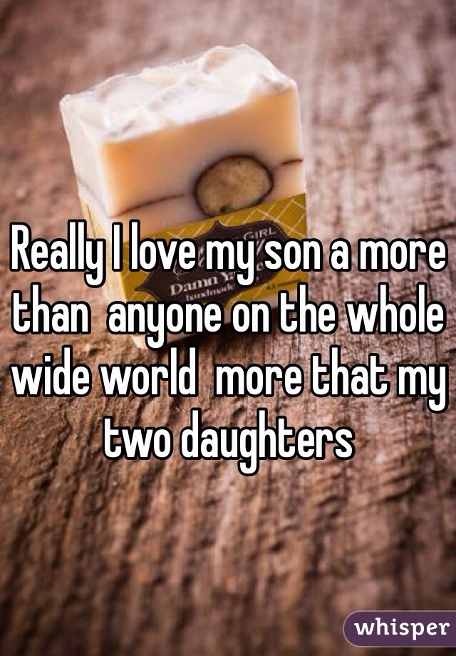Really I love my son a more than  anyone on the whole wide world  more that my two daughters 