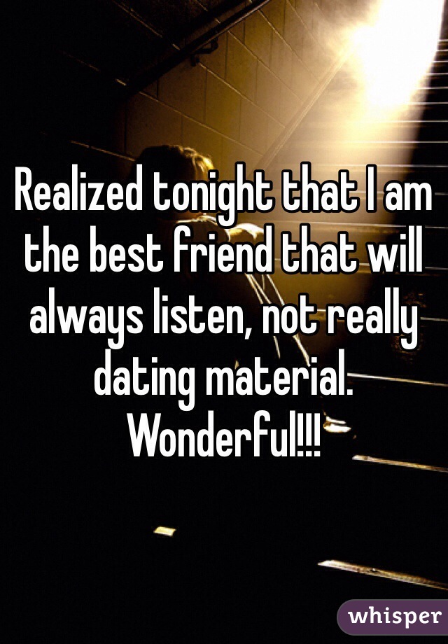 Realized tonight that I am the best friend that will always listen, not really dating material. Wonderful!!! 