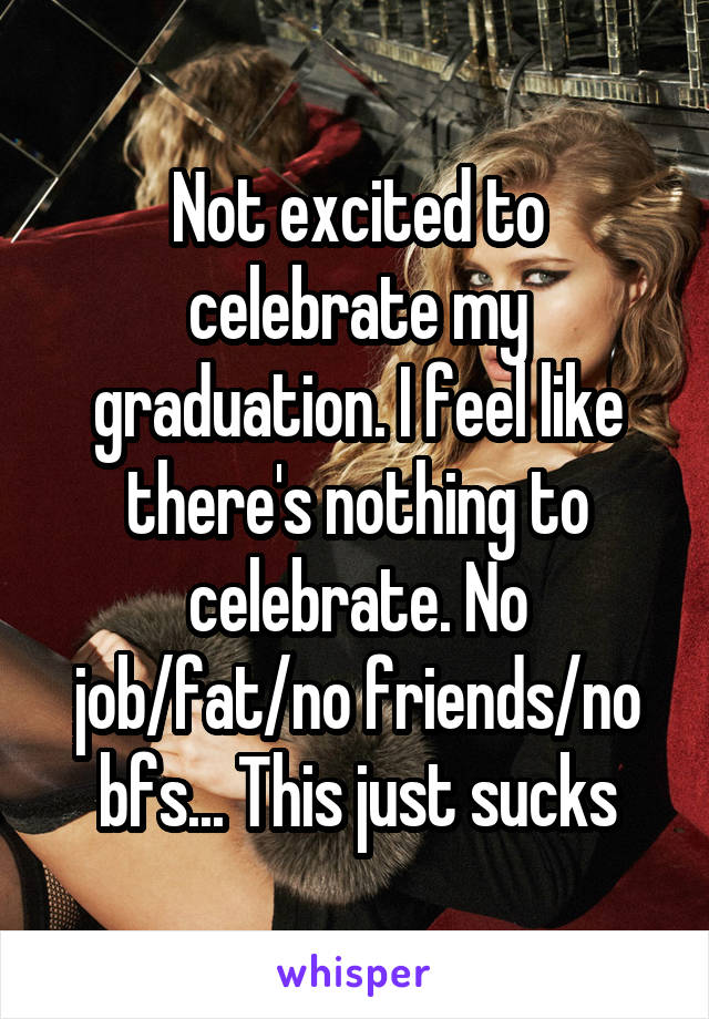 Not excited to celebrate my graduation. I feel like there's nothing to celebrate. No job/fat/no friends/no bfs... This just sucks