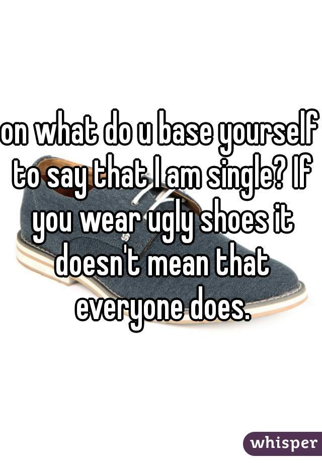 on what do u base yourself to say that I am single? If you wear ugly shoes it doesn't mean that everyone does.