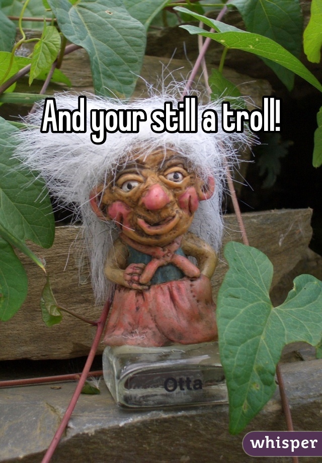 And your still a troll!
