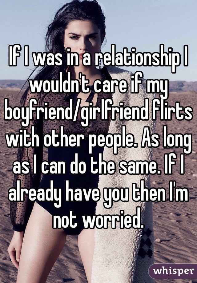 If I was in a relationship I wouldn't care if my boyfriend/girlfriend flirts with other people. As long as I can do the same. If I already have you then I'm not worried.