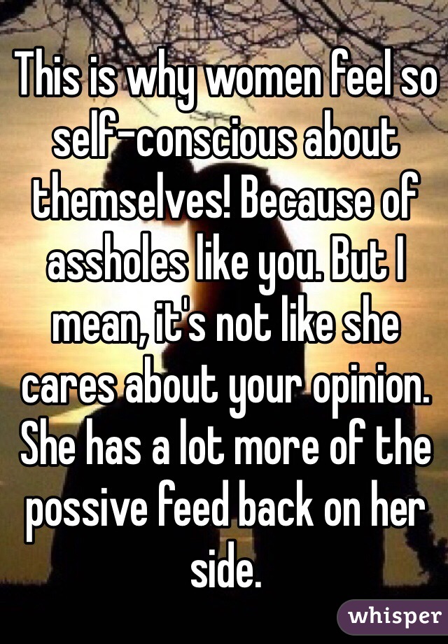 This is why women feel so self-conscious about themselves! Because of assholes like you. But I mean, it's not like she cares about your opinion. She has a lot more of the possive feed back on her side. 