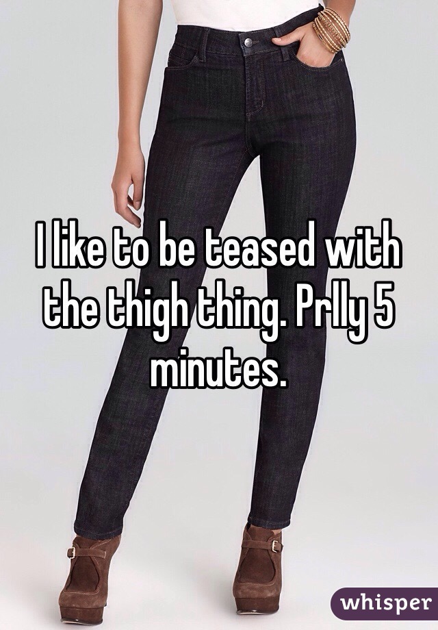 I like to be teased with the thigh thing. Prlly 5 minutes.