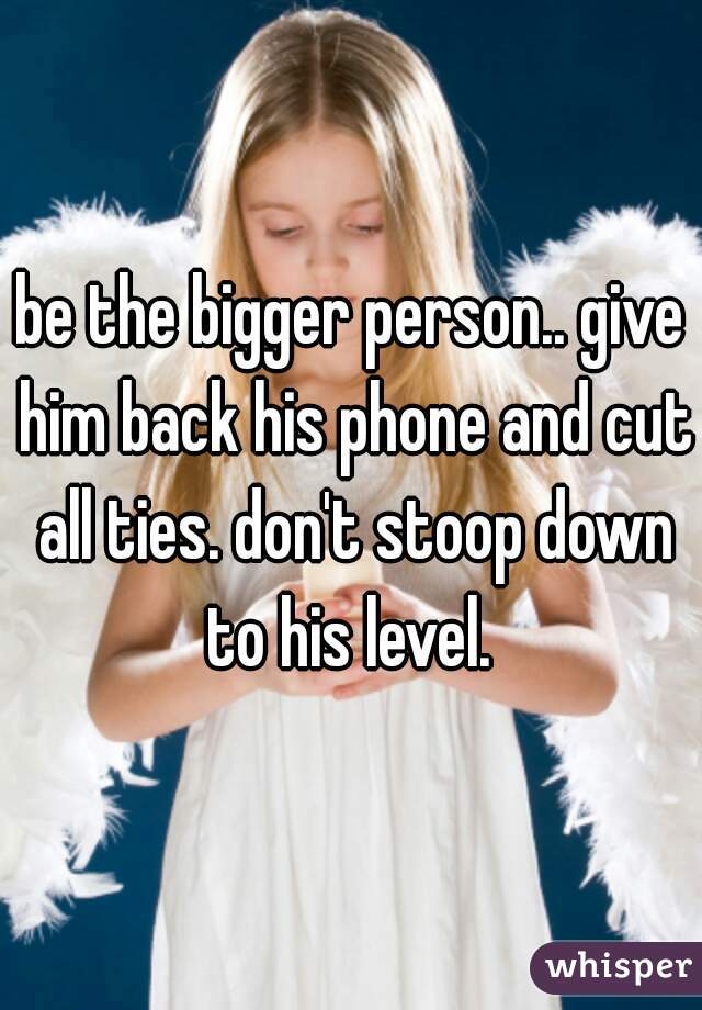 be the bigger person.. give him back his phone and cut all ties. don't stoop down to his level. 