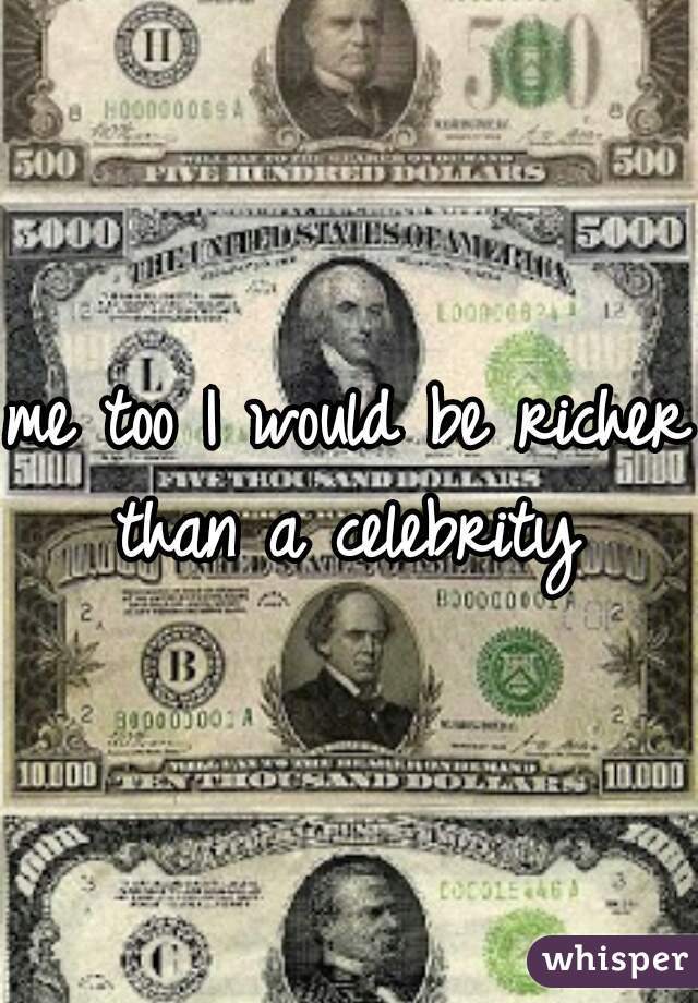 me too I would be richer than a celebrity 
