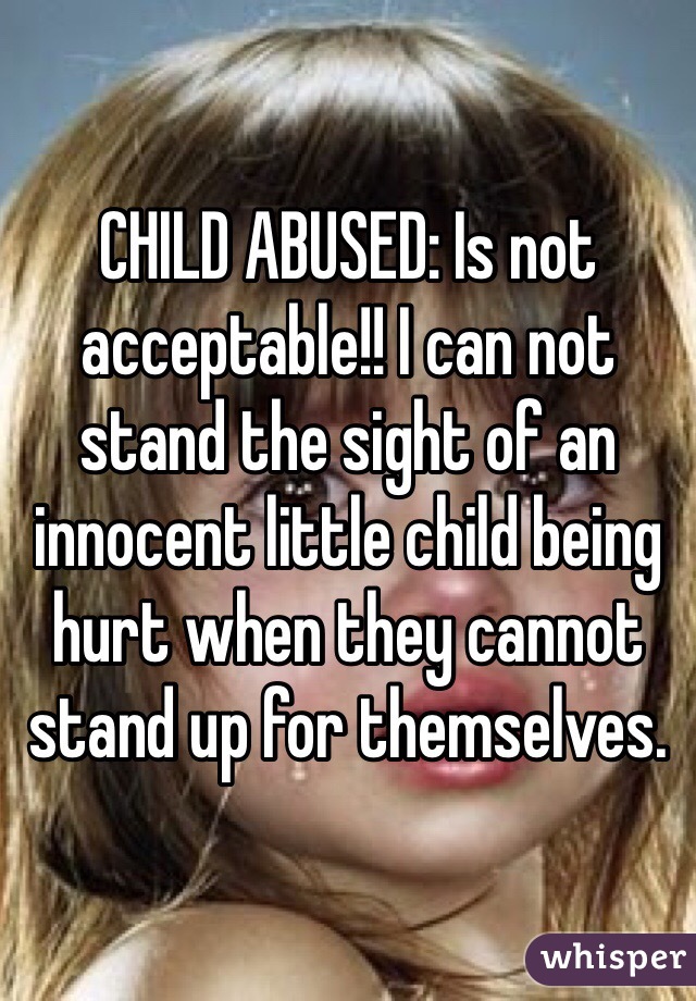 CHILD ABUSED: Is not acceptable!! I can not stand the sight of an innocent little child being hurt when they cannot stand up for themselves.