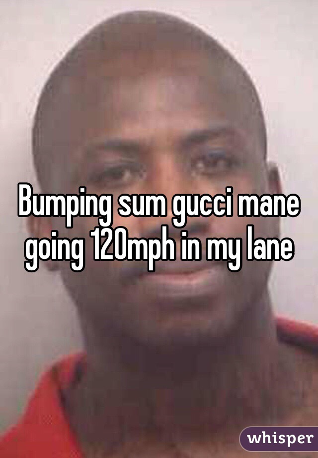 Bumping sum gucci mane going 120mph in my lane 