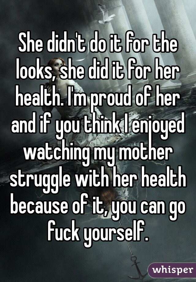 She didn't do it for the looks, she did it for her health. I'm proud of her and if you think I enjoyed watching my mother struggle with her health because of it, you can go fuck yourself.
