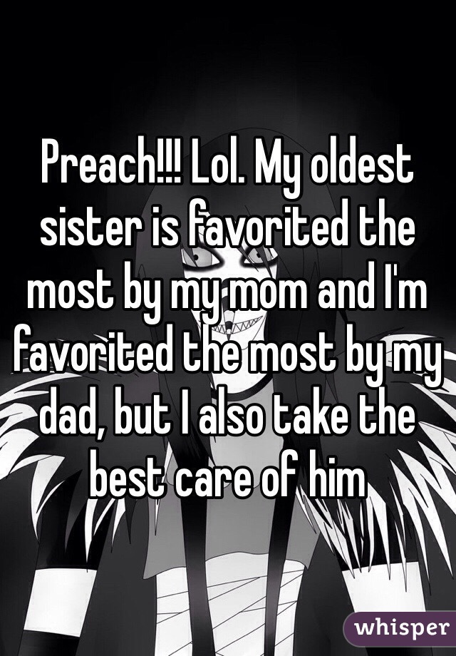 Preach!!! Lol. My oldest sister is favorited the most by my mom and I'm favorited the most by my dad, but I also take the best care of him