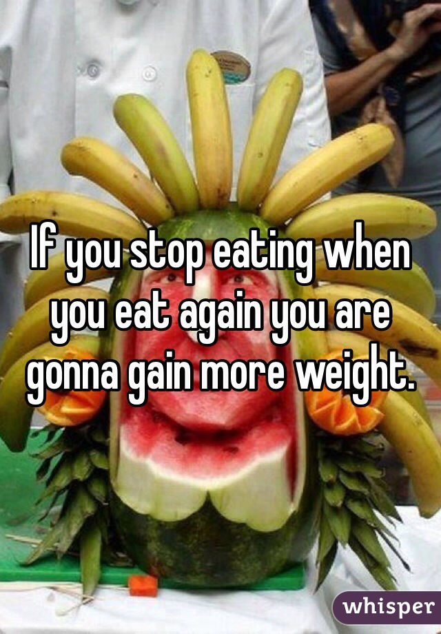 If you stop eating when you eat again you are gonna gain more weight.