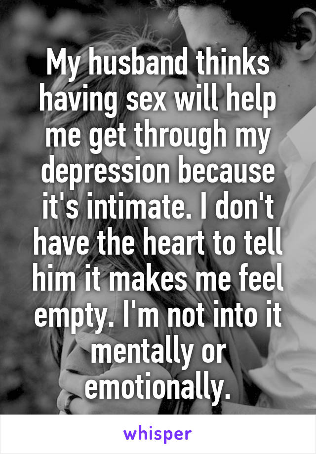 My husband thinks having sex will help me get through my depression because it's intimate. I don't have the heart to tell him it makes me feel empty. I'm not into it mentally or emotionally.