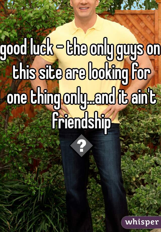 good luck - the only guys on this site are looking for one thing only...and it ain't friendship 😒