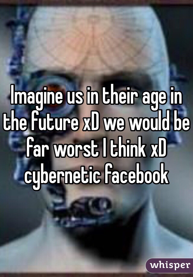 Imagine us in their age in the future xD we would be far worst I think xD cybernetic facebook 