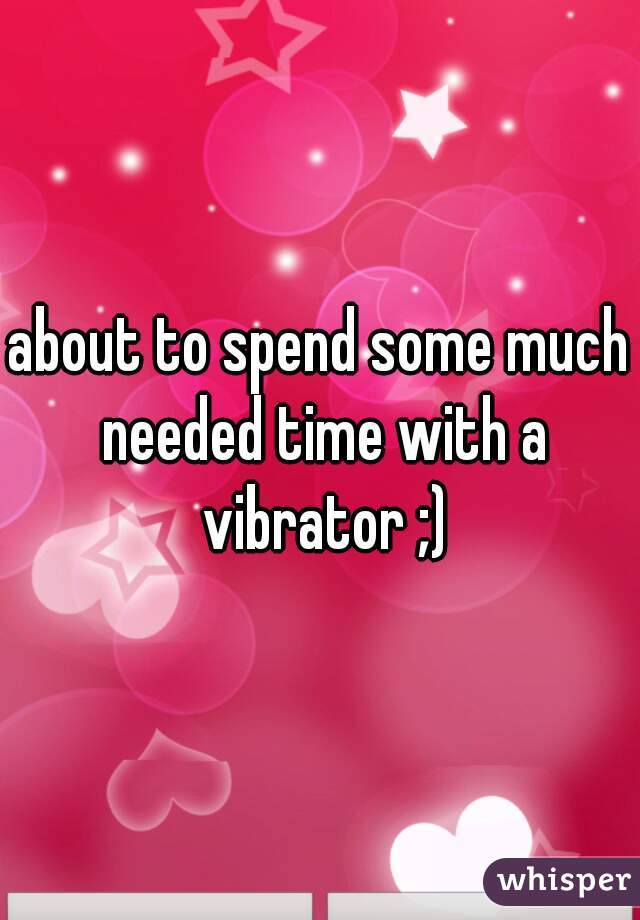 about to spend some much needed time with a vibrator ;)