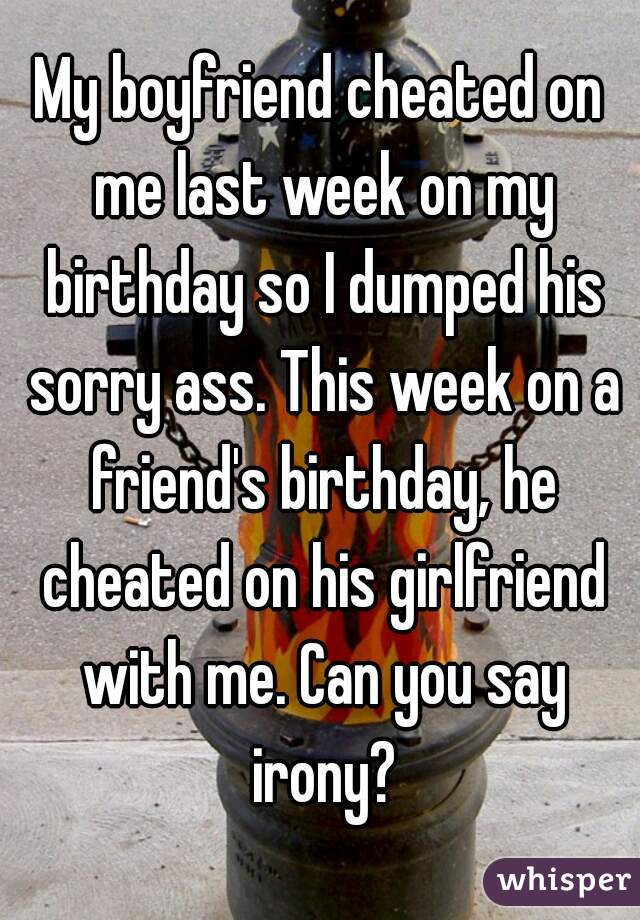 My boyfriend cheated on me last week on my birthday so I dumped his sorry ass. This week on a friend's birthday, he cheated on his girlfriend with me. Can you say irony?